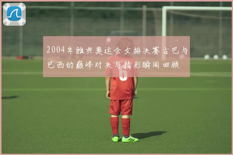 2004年雅典奥运会女排决赛古巴与巴西的巅峰对决与精彩瞬间回顾