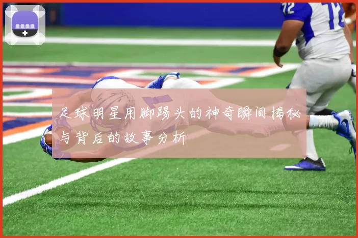 足球明星用脚踢头的神奇瞬间揭秘与背后的故事分析