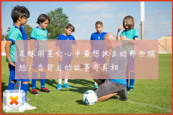 足球明星们心中最想抹去的那些尴尬广告背后的故事与真相