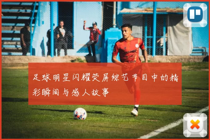 足球明星闪耀荧屏综艺节目中的精彩瞬间与感人故事