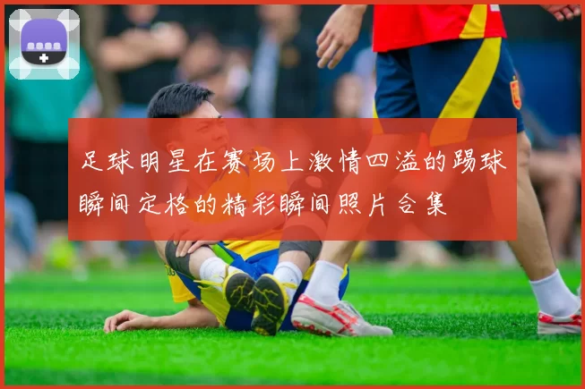 足球明星在赛场上激情四溢的踢球瞬间定格的精彩瞬间照片合集