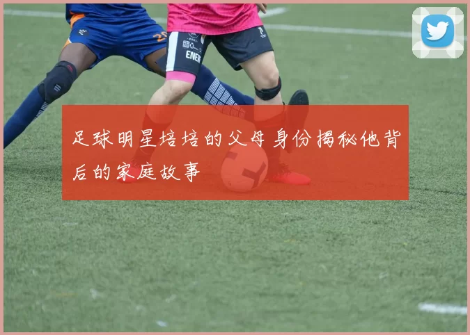 足球明星培培的父母身份揭秘他背后的家庭故事