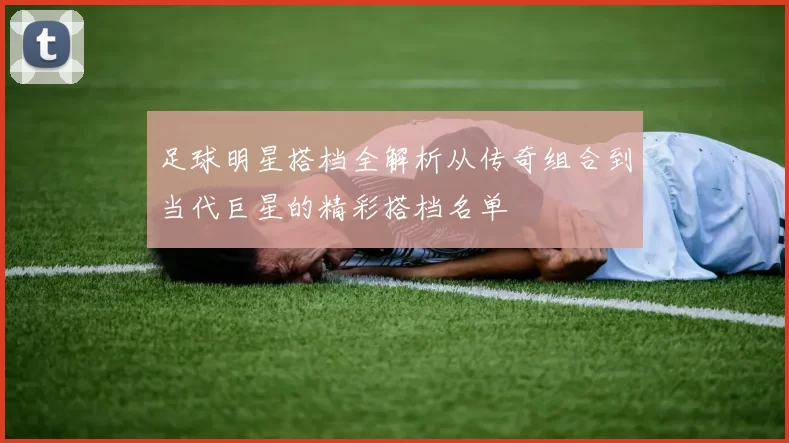 足球明星搭档全解析从传奇组合到当代巨星的精彩搭档名单