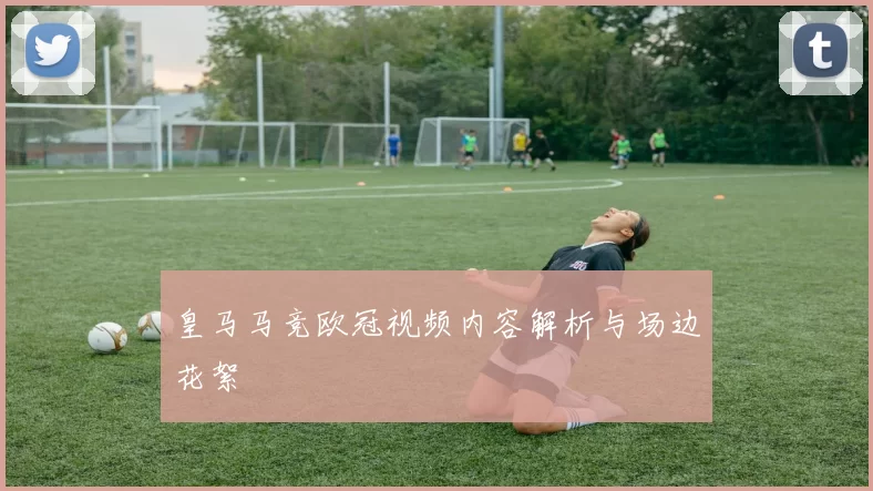 皇马马竞欧冠视频内容解析与场边花絮