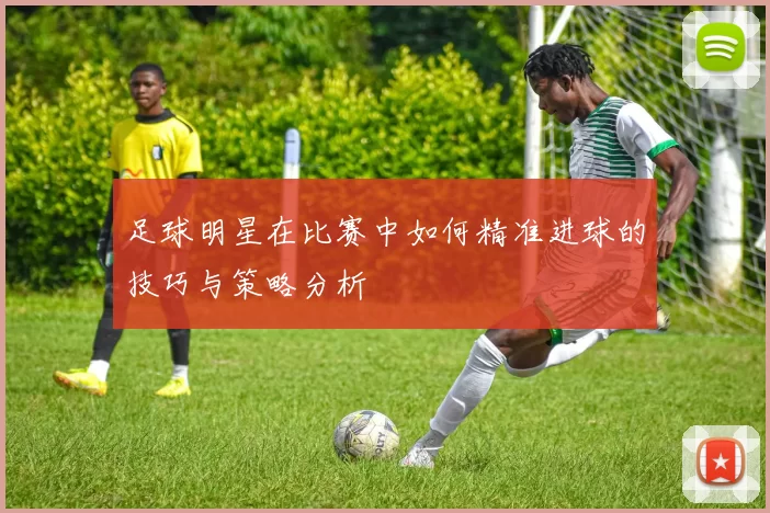 足球明星在比赛中如何精准进球的技巧与策略分析