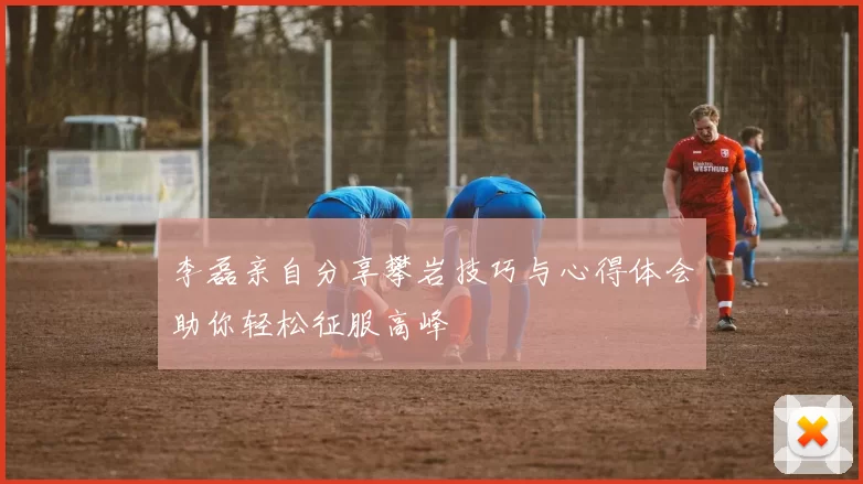 李磊亲自分享攀岩技巧与心得体会助你轻松征服高峰