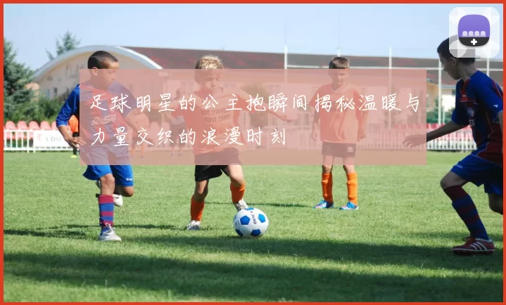 足球明星的公主抱瞬间揭秘温暖与力量交织的浪漫时刻
