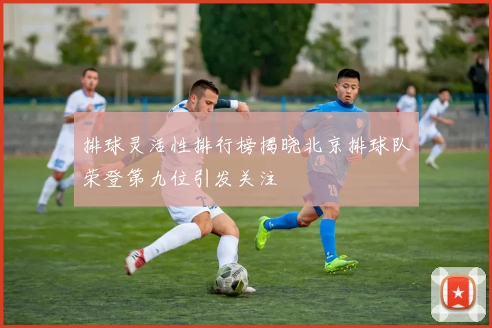 排球灵活性排行榜揭晓北京排球队荣登第九位引发关注
