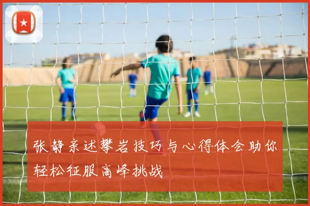 张静亲述攀岩技巧与心得体会助你轻松征服高峰挑战