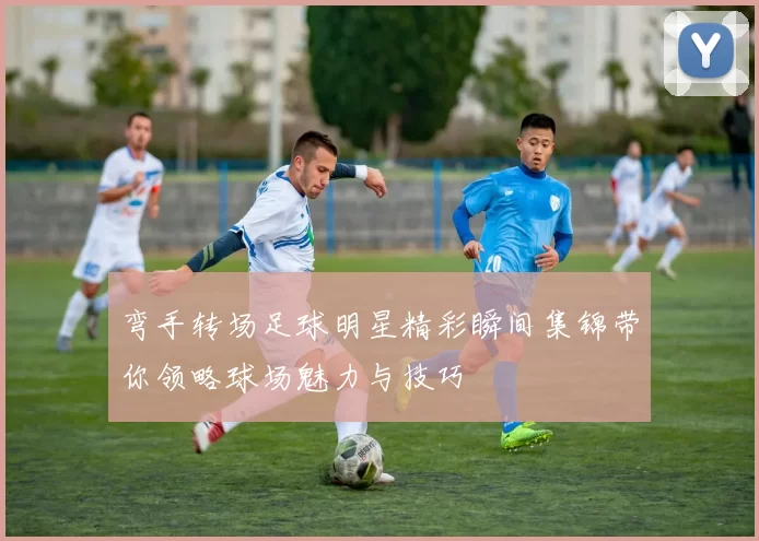 弯手转场足球明星精彩瞬间集锦带你领略球场魅力与技巧
