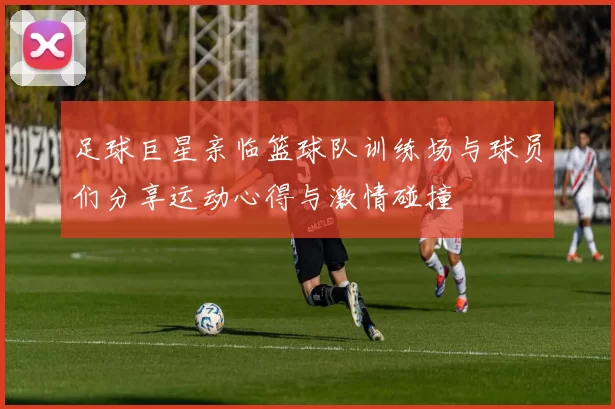 足球巨星亲临篮球队训练场与球员们分享运动心得与激情碰撞