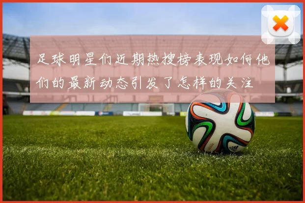 足球明星们近期热搜榜表现如何他们的最新动态引发了怎样的关注