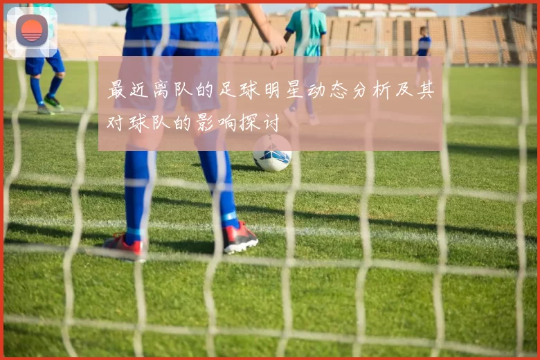 最近离队的足球明星动态分析及其对球队的影响探讨