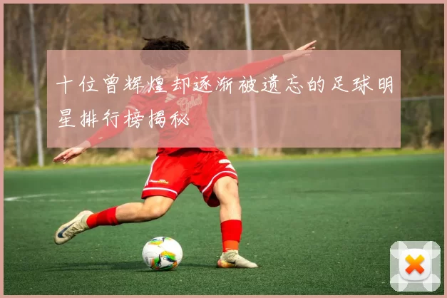 十位曾辉煌却逐渐被遗忘的足球明星排行榜揭秘