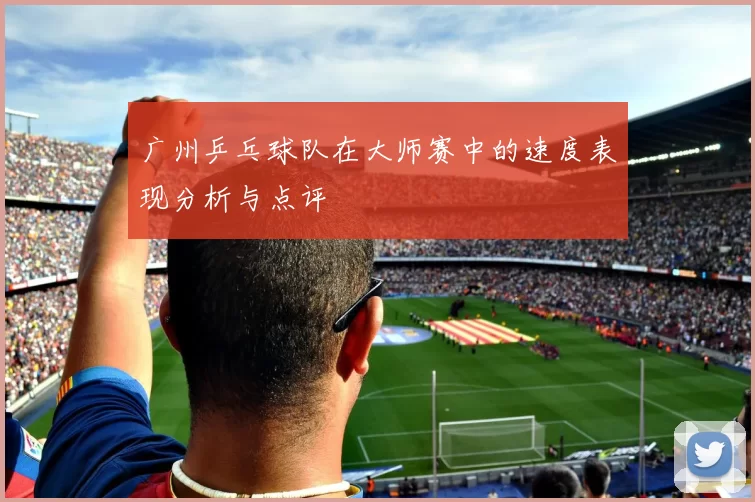 广州乒乓球队在大师赛中的速度表现分析与点评