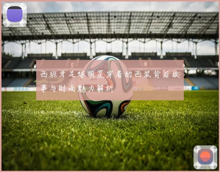 西班牙足球明星穿着的西装背后故事与时尚魅力解析