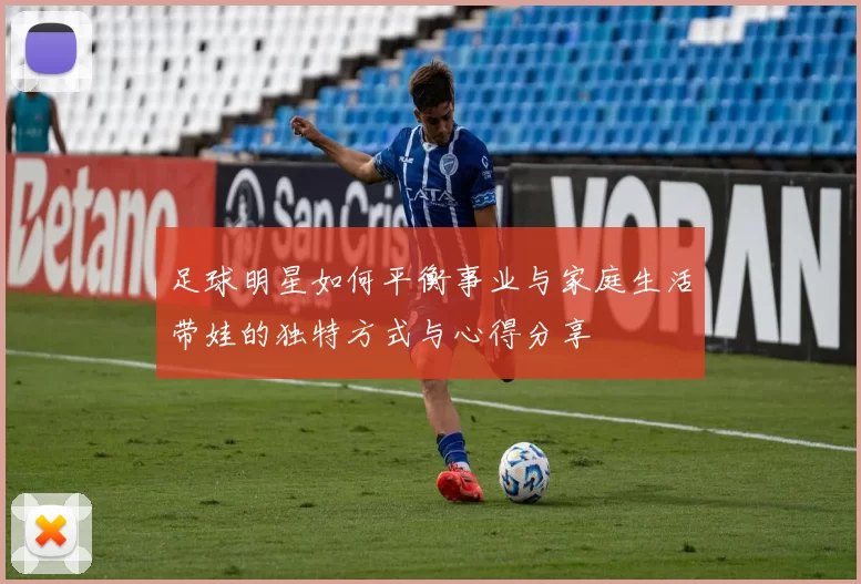 足球明星如何平衡事业与家庭生活带娃的独特方式与心得分享