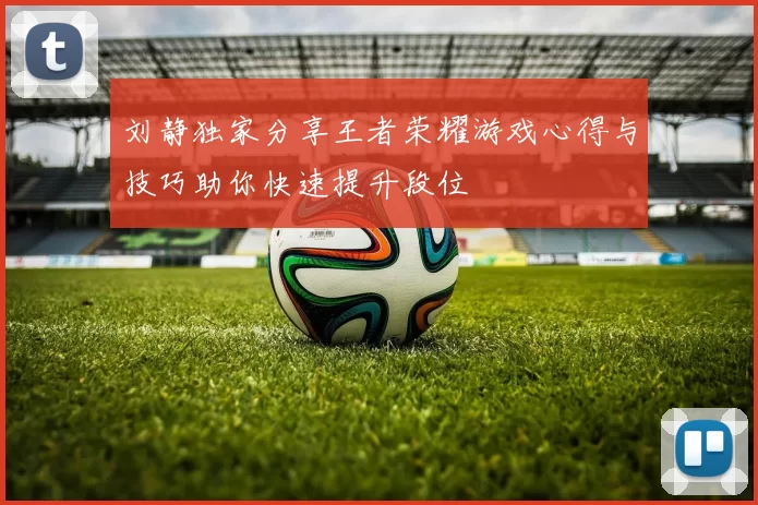 刘静独家分享王者荣耀游戏心得与技巧助你快速提升段位