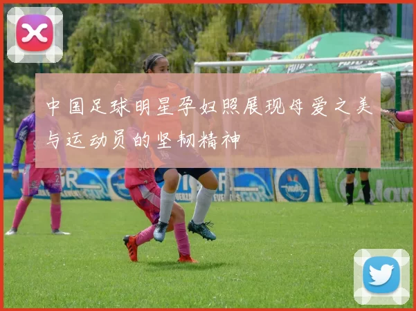 中国足球明星孕妇照展现母爱之美与运动员的坚韧精神