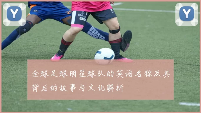全球足球明星球队的英语名称及其背后的故事与文化解析