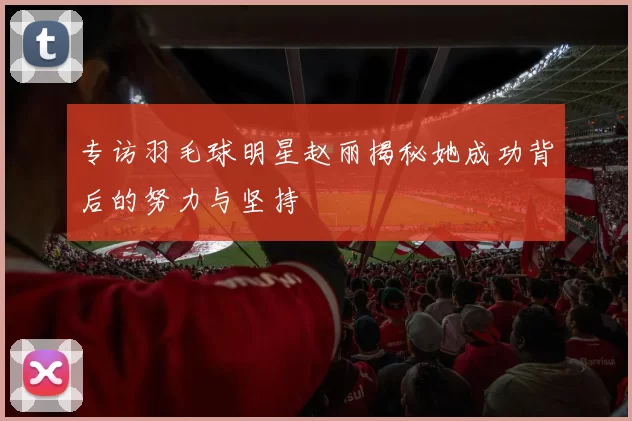 专访羽毛球明星赵丽揭秘她成功背后的努力与坚持
