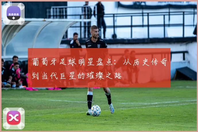 葡萄牙足球明星盘点：从历史传奇到当代巨星的璀璨之路