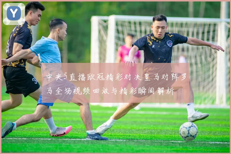 中央5直播欧冠精彩对决皇马对阵罗马全场视频回放与精彩瞬间解析