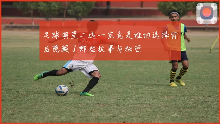足球明星二选一究竟是谁的选择背后隐藏了哪些故事与秘密