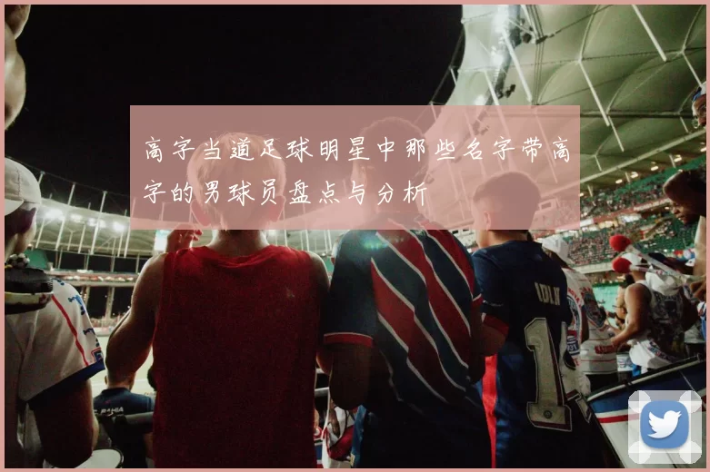 高字当道足球明星中那些名字带高字的男球员盘点与分析