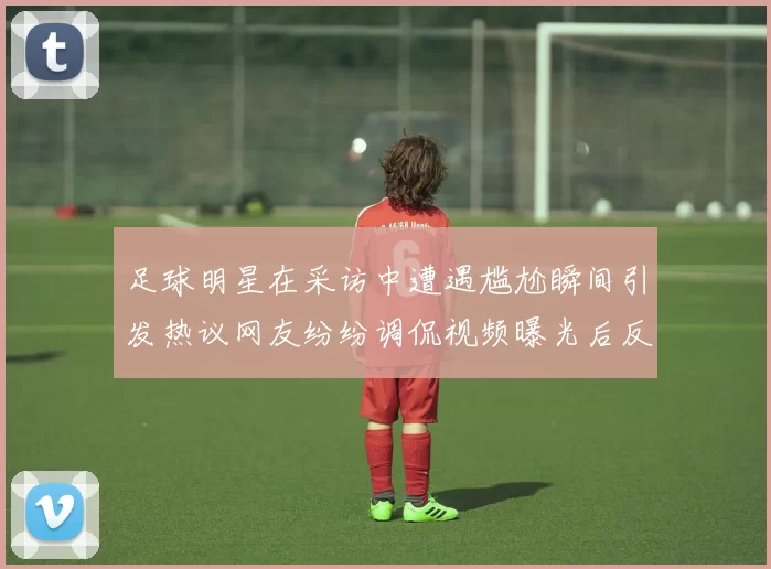 足球明星在采访中遭遇尴尬瞬间引发热议网友纷纷调侃视频曝光后反响热烈