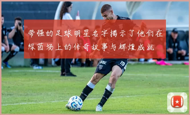 带强的足球明星名字揭示了他们在绿茵场上的传奇故事与辉煌成就