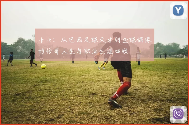 卡卡：从巴西足球天才到全球偶像的传奇人生与职业生涯回顾