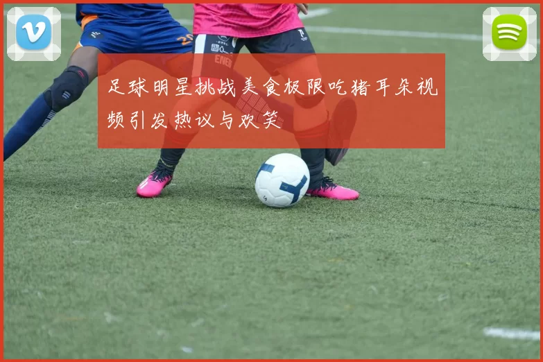 足球明星挑战美食极限吃猪耳朵视频引发热议与欢笑