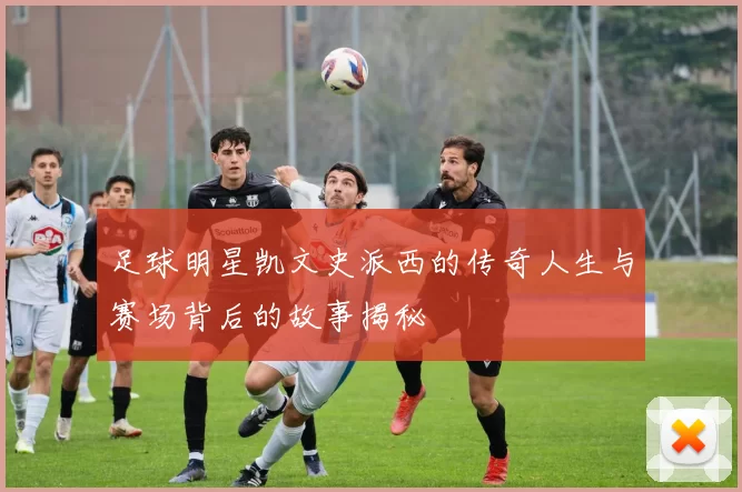 足球明星凯文史派西的传奇人生与赛场背后的故事揭秘