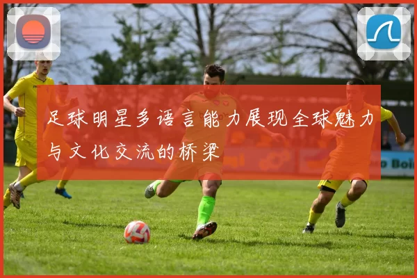 足球明星多语言能力展现全球魅力与文化交流的桥梁