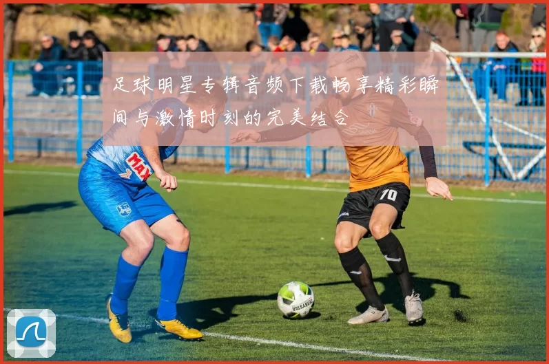 足球明星专辑音频下载畅享精彩瞬间与激情时刻的完美结合