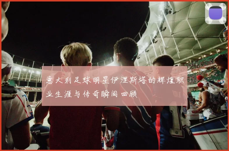 意大利足球明星伊涅斯塔的辉煌职业生涯与传奇瞬间回顾