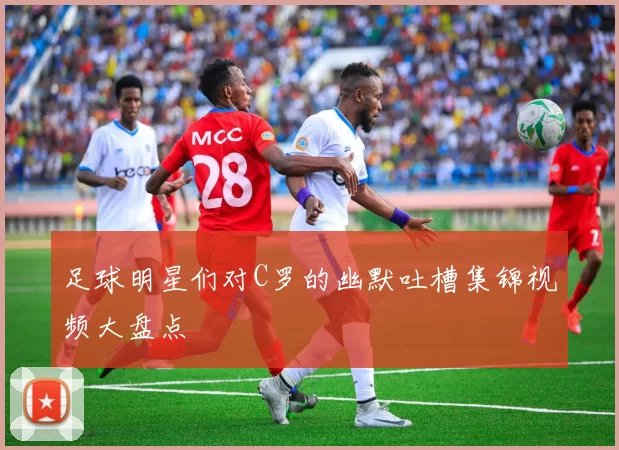 足球明星们对C罗的幽默吐槽集锦视频大盘点