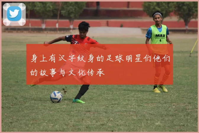 身上有汉字纹身的足球明星们他们的故事与文化传承