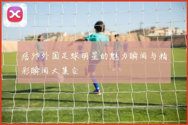 痞帅外国足球明星的魅力瞬间与精彩瞬间大集合