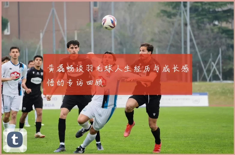 黄磊畅谈羽毛球人生经历与成长感悟的专访回顾