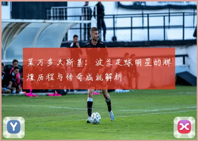 莱万多夫斯基：波兰足球明星的辉煌历程与传奇成就解析