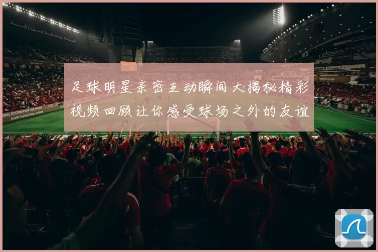 足球明星亲密互动瞬间大揭秘精彩视频回顾让你感受球场之外的友谊与激情