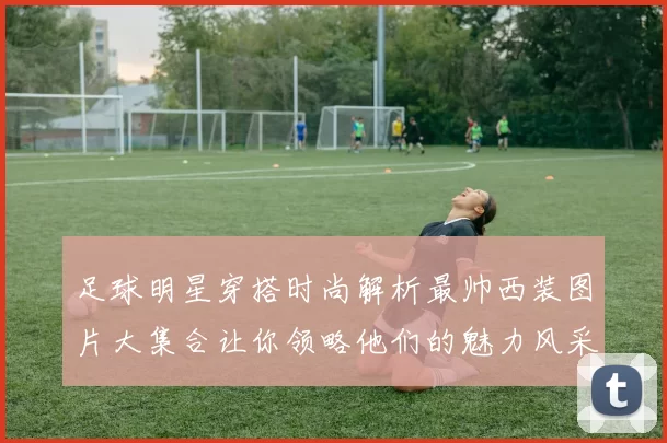 足球明星穿搭时尚解析最帅西装图片大集合让你领略他们的魅力风采