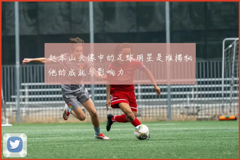 赵本山头像中的足球明星是谁揭秘他的成就与影响力