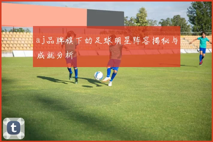 aj品牌旗下的足球明星阵容揭秘与成就分析