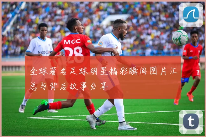 全球著名足球明星精彩瞬间图片汇总与背后故事分享
