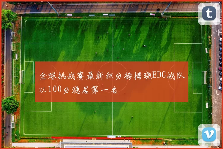 全球挑战赛最新积分榜揭晓EDG战队以100分稳居第一名