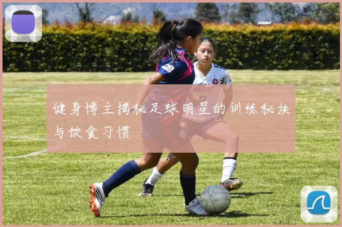 健身博主揭秘足球明星的训练秘诀与饮食习惯