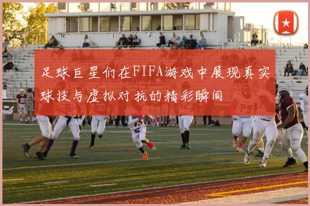 足球巨星们在FIFA游戏中展现真实球技与虚拟对抗的精彩瞬间